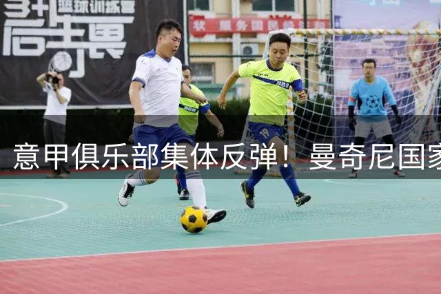 意甲俱乐部集体反弹！曼奇尼国家队任命引爆联盟与足协权力暗战